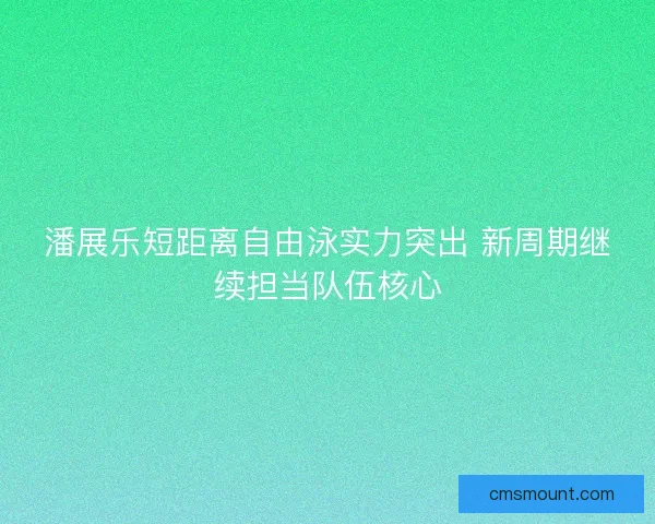 潘展乐短距离自由泳实力突出 新周期继续担当队伍核心