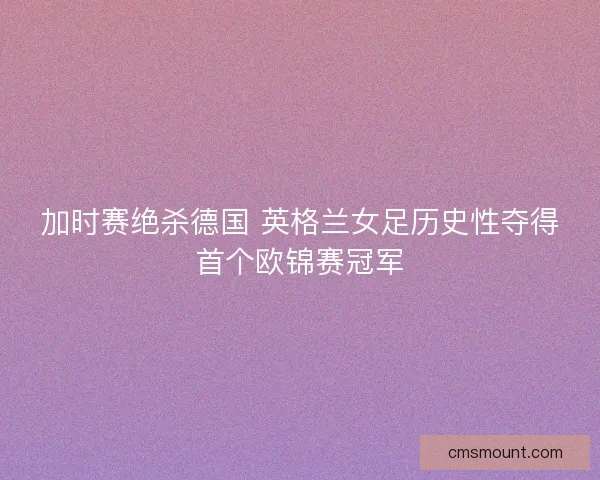 加时赛绝杀德国 英格兰女足历史性夺得首个欧锦赛冠军