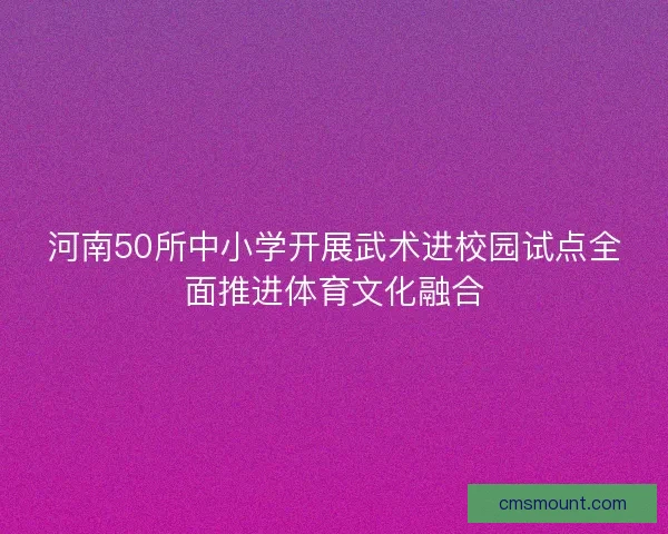 河南50所中小学开展武术进校园试点全面推进体育文化融合